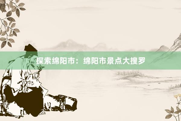 探索绵阳市：绵阳市景点大搜罗