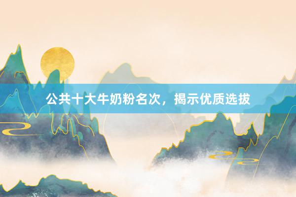 公共十大牛奶粉名次，揭示优质选拔